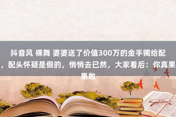 抖音风 裸舞 婆婆送了价值300万的金手镯给配头，配头怀疑是假的，悄悄去已然，大家看后：你真果敢