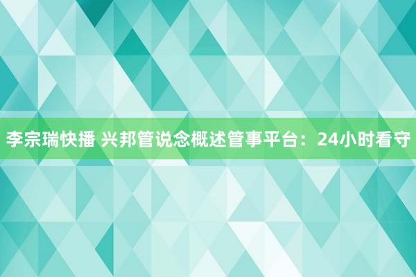 李宗瑞快播 兴邦管说念概述管事平台：24小时看守