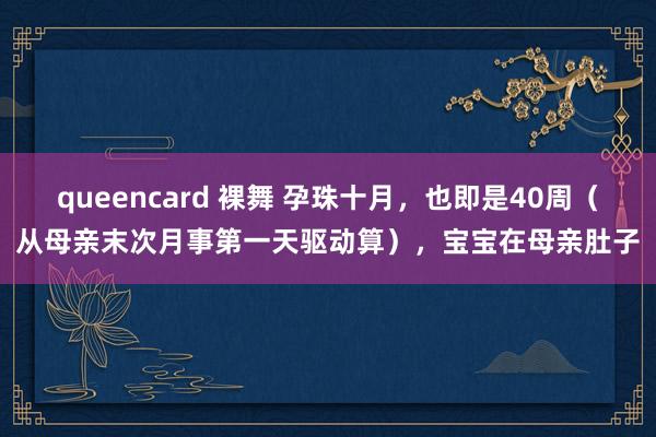 queencard 裸舞 孕珠十月，也即是40周（从母亲末次月事第一天驱动算），宝宝在母亲肚子