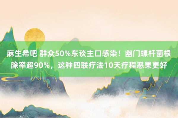 麻生希吧 群众50%东谈主口感染！幽门螺杆菌根除率超90%，这种四联疗法10天疗程恶果更好