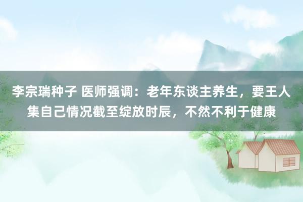 李宗瑞种子 医师强调：老年东谈主养生，要王人集自己情况截至绽放时辰，不然不利于健康