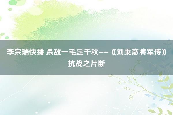 李宗瑞快播 杀敌一毛足千秋——《刘秉彦将军传》抗战之片断