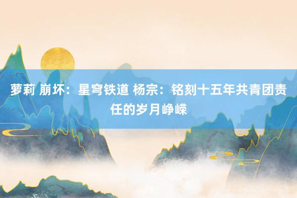 萝莉 崩坏：星穹铁道 杨宗：铭刻十五年共青团责任的岁月峥嵘