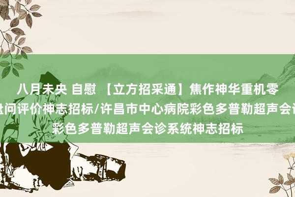 八月未央 自慰 【立方招采通】焦作神华重机零碳、绿色工场盘问评价神志招标/许昌市中心病院彩色多普勒超声会诊系统神志招标