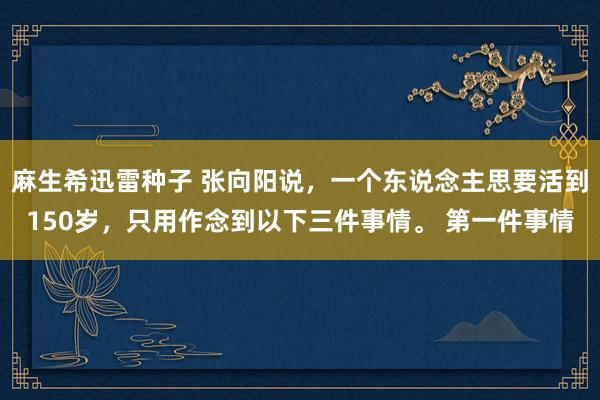 麻生希迅雷种子 张向阳说，一个东说念主思要活到150岁，只用作念到以下三件事情。 第一件事情