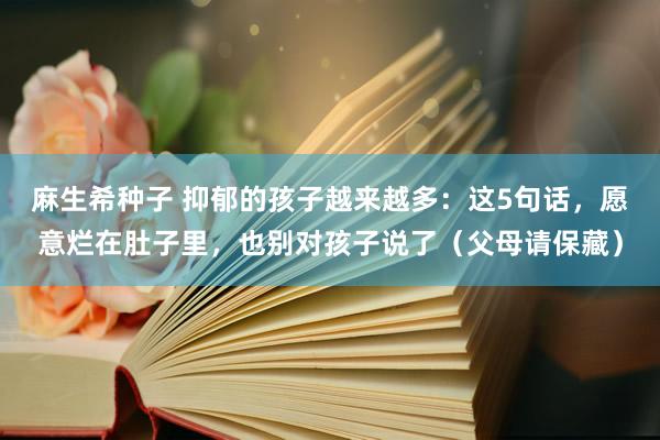 麻生希种子 抑郁的孩子越来越多：这5句话，愿意烂在肚子里，也别对孩子说了（父母请保藏）