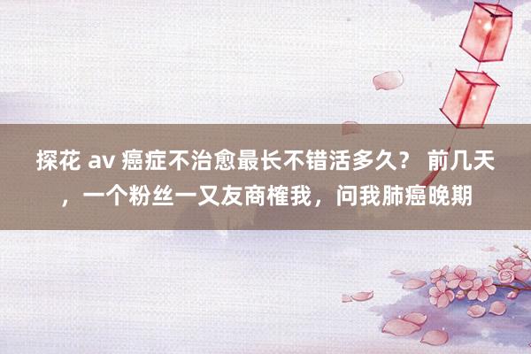 探花 av 癌症不治愈最长不错活多久？ 前几天，一个粉丝一又友商榷我，问我肺癌晚期