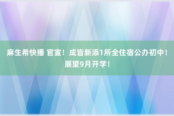 麻生希快播 官宣！成皆新添1所全住宿公办初中！展望9月开学！