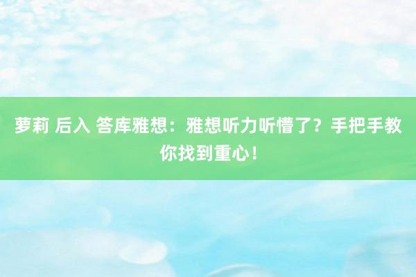 萝莉 后入 答库雅想：雅想听力听懵了？手把手教你找到重心！