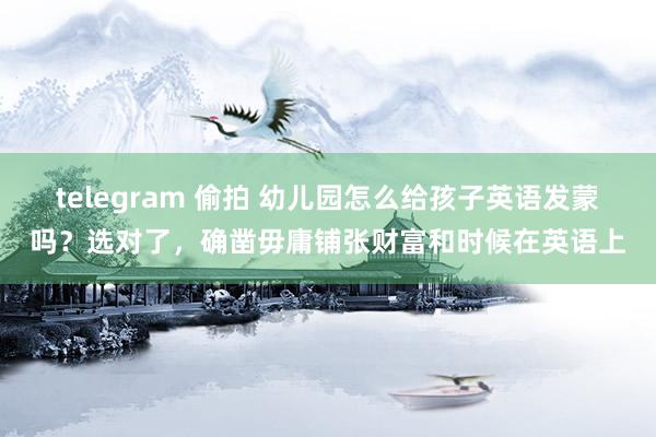 telegram 偷拍 幼儿园怎么给孩子英语发蒙吗？选对了，确凿毋庸铺张财富和时候在英语上