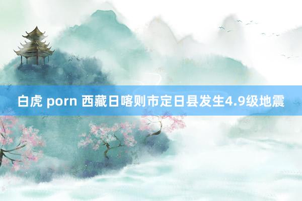 白虎 porn 西藏日喀则市定日县发生4.9级地震