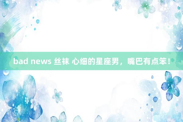 bad news 丝袜 心细的星座男，嘴巴有点笨！