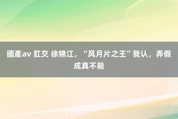 國產av 肛交 徐锦江，“风月片之王”我认，弄假成真不能