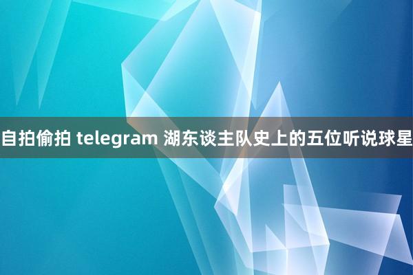 自拍偷拍 telegram 湖东谈主队史上的五位听说球星