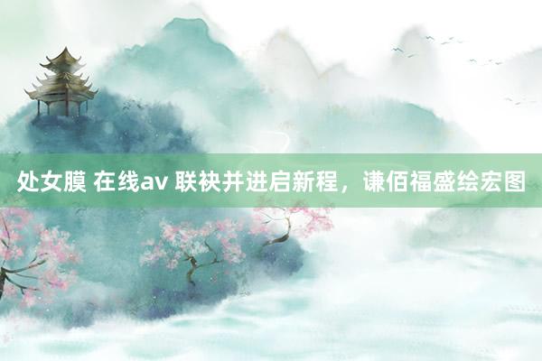 处女膜 在线av 联袂并进启新程，谦佰福盛绘宏图