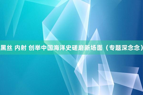 黑丝 内射 创举中国海洋史磋磨新场面（专题深念念）