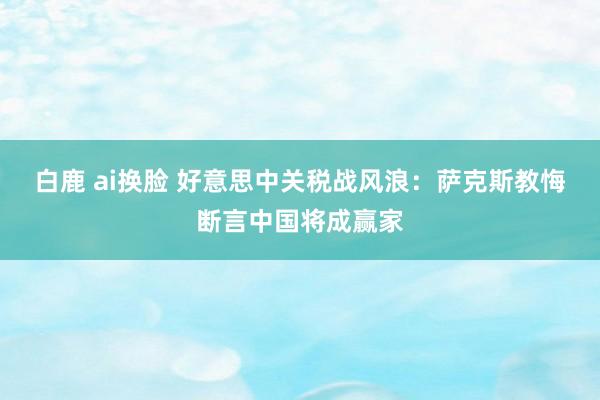白鹿 ai换脸 好意思中关税战风浪：萨克斯教悔断言中国将成赢家