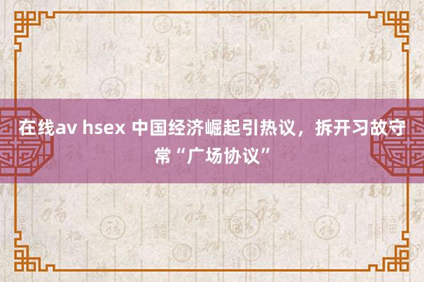 在线av hsex 中国经济崛起引热议，拆开习故守常“广场协议”